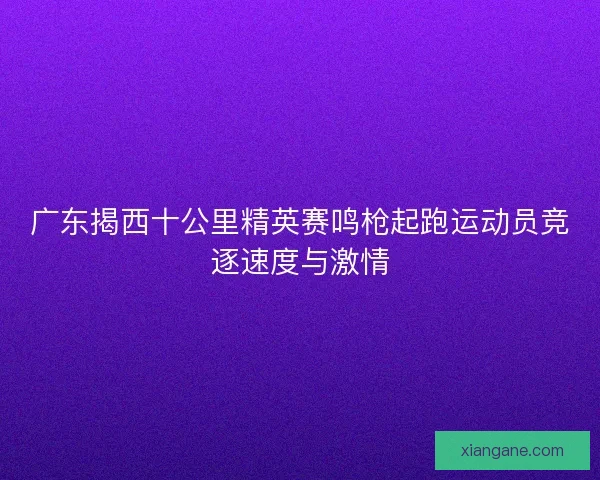 广东揭西十公里精英赛鸣枪起跑运动员竞逐速度与激情