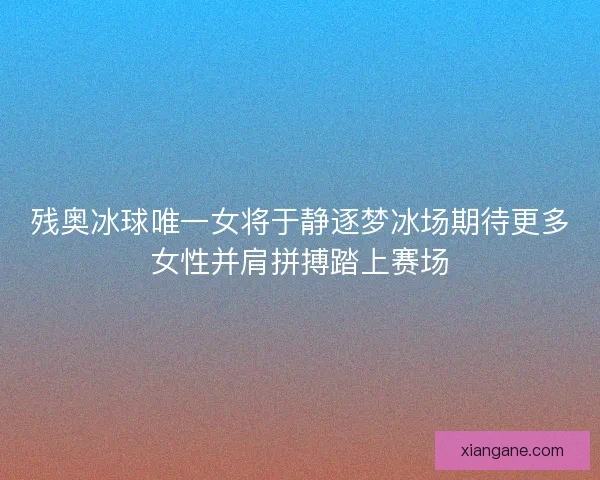残奥冰球唯一女将于静逐梦冰场期待更多女性并肩拼搏踏上赛场 残奥冰球唯一女将于静逐梦冰场期待更多女性并肩拼搏踏上赛场
