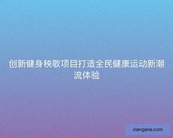 创新健身秧歌项目打造全民健康运动新潮流体验 创新健身秧歌项目打造全民健康运动新潮流体验