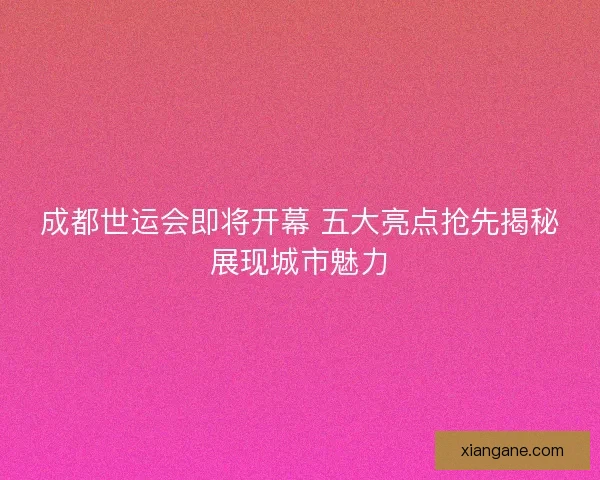 成都世运会即将开幕 五大亮点抢先揭秘展现城市魅力
