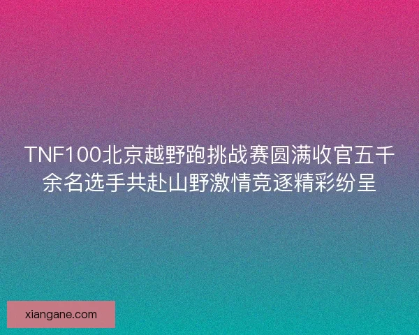 TNF100北京越野跑挑战赛圆满收官五千余名选手共赴山野激情竞逐精彩纷呈 TNF100北京越野跑挑战赛圆满收官五千余名选手共赴山野激情竞逐精彩纷呈