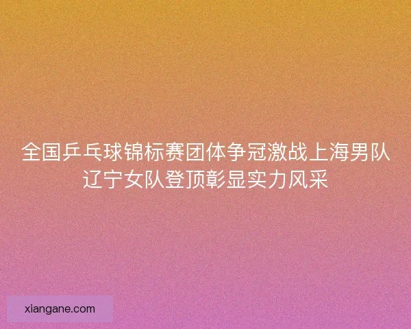 全国乒乓球锦标赛团体争冠激战上海男队辽宁女队登顶彰显实力风采